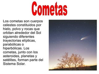 Los cometas son cuerpos
celestes constituidos por
hielo, polvo y rocas que
orbitan alrededor del Sol
siguiendo diferentes
trayectorias elípticas,
parabólicas o
hiperbólicas. Los
cometas, junto con los
asteroides, planetas y
satélites, forman parte del
Sistema Solar.
 