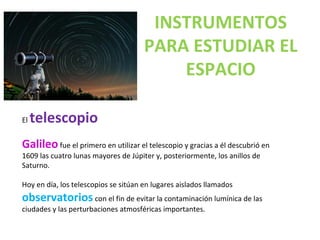 El telescopio
Galileofue el primero en utilizar el telescopio y gracias a él descubrió en
1609 las cuatro lunas mayores de Júpiter y, posteriormente, los anillos de
Saturno.
Hoy en día, los telescopios se sitúan en lugares aislados llamados
observatorios con el fin de evitar la contaminación lumínica de las
ciudades y las perturbaciones atmosféricas importantes.
INSTRUMENTOS
PARA ESTUDIAR EL
ESPACIO
 