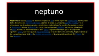 neptuno
Neptuno es el octavo planeta en distancia respecto al Sol y el más lejano del sistema solar. Forma parte
de los denominados planetas exteriores, y dentro de estos, es uno de los gigantes helados, y es el
primero que fue descubierto gracias a predicciones matemáticas. Su nombre fue puesto en honor
al dios romano del mar —Neptuno—, y es el cuarto planeta en diámetro y el tercero más grande
en masa. Su masa es diecisiete veces la de la Tierra y ligeramente mayor que la de su planeta
«gemelo» Urano, que tiene quince masas terrestres y no es tan denso. En promedio, Neptuno orbita el
Sol a una distancia de 30,1 ua. Su símbolo astronómico es ♆, una versión estilizada del tridente del
dios Neptuno..
 