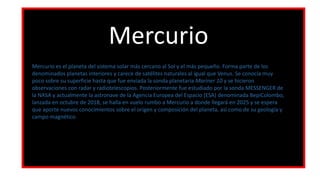 Mercurio
Mercurio es el planeta del sistema solar más cercano al Sol y el más pequeño. Forma parte de los
denominados planetas interiores y carece de satélites naturales al igual que Venus. Se conocía muy
poco sobre su superficie hasta que fue enviada la sonda planetaria Mariner 10 y se hicieron
observaciones con radar y radiotelescopios. Posteriormente fue estudiado por la sonda MESSENGER de
la NASA y actualmente la astronave de la Agencia Europea del Espacio (ESA) denominada BepiColombo,
lanzada en octubre de 2018, se halla en vuelo rumbo a Mercurio a donde llegará en 2025 y se espera
que aporte nuevos conocimientos sobre el origen y composición del planeta, así como de su geología y
campo magnético.
 