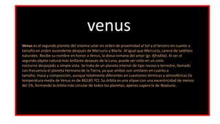 venus
Venus es el segundo planeta del sistema solar en orden de proximidad al Sol y el tercero en cuanto a
tamaño en orden ascendente después de Mercurio y Marte. Al igual que Mercurio, carece de satélites
naturales. Recibe su nombre en honor a Venus, la diosa romana del amor (gr. Afrodita). Al ser el
segundo objeto natural más brillante después de la Luna, puede ser visto en un cielo
nocturno despejado a simple vista. Se trata de un planeta interior de tipo rocoso y terrestre, llamado
con frecuencia el planeta hermano de la Tierra, ya que ambos son similares en cuanto a
tamaño, masa y composición, aunque totalmente diferentes en cuestiones térmicas y atmosféricas (la
temperatura media de Venus es de 463,85 ºC). Su órbita es una elipse con una excentricidad de menos
del 1%, formando la órbita más circular de todos los planetas; apenas supera la de Neptuno..
 