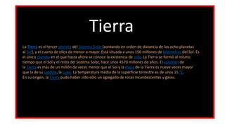 Tierra
La Tierra es el tercer planeta del Sistema Solar (contando en orden de distancia de los ocho planetas
al Sol), y el cuarto de ellos de menor a mayor. Está situada a unos 150 millones de kilómetros del Sol. Es
el único planeta en el que hasta ahora se conoce la existencia de vida. La Tierra se formó al mismo
tiempo que el Sol y el resto del Sistema Solar, hace unos 4570 millones de años. El volumen de
la Tierra es más de un millón de veces menor que el Sol y la masa de la Tierra es nueve veces mayor
que la de su satélite, la Luna. La temperatura media de la superficie terrestre es de unos 15 °C.
En su origen, la Tierra pudo haber sido sólo un agregado de rocas incandescentes y gases.
 