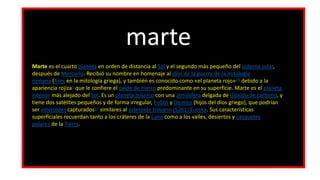 marte
Marte es el cuarto planeta en orden de distancia al Sol y el segundo más pequeño del sistema solar,
después de Mercurio. Recibió su nombre en homenaje al dios de la guerra de la mitología
romana (Ares en la mitología griega), y también es conocido como «el planeta rojo»34​ debido a la
apariencia rojiza5​ que le confiere el óxido de hierro predominante en su superficie. Marte es el planeta
interior más alejado del Sol. Es un planeta telúrico con una atmósfera delgada de dióxido de carbono, y
tiene dos satélites pequeños y de forma irregular, Fobos y Deimos (hijos del dios griego), que podrían
ser asteroides capturados67​ similares al asteroide troyano (5261) Eureka. Sus características
superficiales recuerdan tanto a los cráteres de la Luna como a los valles, desiertos y casquetes
polares de la Tierra.
 