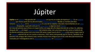 Júpiter es el planeta más grande del sistema solar y el quinto en orden de lejanía al Sol.3​ Es un gigante
gaseoso que forma parte de los denominados planetas exteriores. Recibe su nombre del dios
romano Júpiter (Zeus en la mitología griega). Es uno de los objetos naturales más brillantes en un cielo
nocturno despejado, superado solo por la Luna, Venus y algunas veces Marte.4
Se trata del planeta que ofrece un mayor brillo a lo largo del año dependiendo de su fase. Es, además,
después del Sol, el mayor cuerpo celeste del sistema solar, con una masa casi dos veces y media la de
los demás planetas juntos (con una masa 318 veces mayor que la de la Tierra y tres veces mayor que la
de Saturno, además de ser, en cuanto a volumen, 1321 veces más grande que la Tierra). También es el
planeta más antiguo del sistema solar, siendo incluso más antiguo que el Sol; este descubrimiento fue
realizado por investigadores de la universidad de Münster en Alemania.56
Júpiter
 