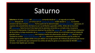 Saturno
Saturno es el sexto planeta del sistema solar contando desde el Sol, el segundo en tamaño
y masa después de Júpiter y el único con un sistema de anillos visible desde la Tierra. Su nombre
proviene del dios romano Saturno. Forma parte de los denominados planetas exteriores o gaseosos. El
aspecto más característico de Saturno son sus brillantes y grandes anillos. Antes de la invención
del telescopio, Saturno era el más lejano de los planetas conocidos y, a simple vista, no parecía
luminoso ni interesante. El primero en observar los anillos fue Galileo en 1610,1​ pero la baja inclinación
de los anillos y la baja resolución de su telescopio le hicieron pensar en un principio que se trataba de
grandes lunas. Christiaan Huygens, con mejores medios de observación, pudo en 1659 observar con
claridad los anillos. James Clerk Maxwell, en 1859, demostró matemáticamente que los anillos no
podían ser un único objeto sólido sino que debían ser la agrupación de millones de partículas de menor
tamaño.2​ Las partículas que componen los anillos de Saturno giran a una velocidad de 48 000 km/h,
15 veces más rápido que una bala.
 