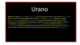 Urano
Urano es el séptimo planeta del sistema solar, el tercero de mayor tamaño, y el cuarto más masivo. Se
llama así en honor de la divinidad griega del cielo Urano (del griego antiguo Οὐρανός), el padre
de Crono (Saturno) y el abuelo de Zeus (Júpiter). Aunque es detectable a simple vista en el cielo
nocturno, no fue catalogado como planeta por los astrónomos de la antigüedad debido a su escasa
luminosidad y a la lentitud de su órbita.13 William Herschel anunció su descubrimiento el 13 de
marzo de 1781, ampliando las fronteras entonces conocidas del sistema solar, por primera vez en la
historia moderna. Urano es también el primer planeta descubierto por medio de un telescopio..
 