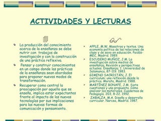 ACTIVIDADES Y LECTURAS  La producción del conocimiento acerca de la enseñanza se debe nutrir con  trabajos de investigación y con la construcción de una práctica reflexiva. Pensar y construir conocimientos en un campo donde las prácticas de la enseñanza sean abordadas para proponer nuevos modos de transformación. Recuperar como central la preocupación por aquello que se enseña, implica estar expectantes frente al impacto de las nuevas tecnologías por sus implicaciones para las nuevas formas de comunicación y pensamiento.  APPLE, M.W. Maestros y textos. Una economía política de las relaciones de clase y de sexo en educación. Paidós-MEC, Madrid. 1989. ESCUDERO MUÑOZ, J.M. La investigación sobre medios de enseñanza. Revisión y perspectivas actuales. Enseñanza. 1. Universidad de Salamanca, 87-119. 1983. GIMENO SACRISTÁN, J. El currículum: una reflexión desde la práctica. Morata, Madrid. 1988. MARTÍNEZ BONAFE, J.M. Siete cuestiones y una propuesta. Cómo analizar los materiales. Cuadernos de Pedagogía. 203, 8-22. 1992. ZABALZA, M.A. Diseño y desarrollo curricular. Narcea, Madrid. 1987.  