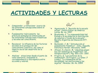 ACTIVIDADES Y LECTURAS  Comprender  y reflexionar  acerca de las diferentes concepciones sobre el ser humano. Fundamentar teóricamente  las prácticas pedagógicas enmarcadas en las diferentes concepciones filosóficas y sociales del conocimiento. Reconocer  la influencia de los factores sociales en la producción del  conocimiento científico, así como el impacto social del desarrollo de la ciencia. Analizar  situaciones desde el punto de vista valorativo, evaluando la correspondencia y discrepancia entre acciones y valores.  Aguerrondo, I. “Revisión de la escuela actual”. Centro Editor de América Latina. Bs. As. 1997. Braslavsky, C. “La responsabilidad del Estado y la sociedad en la distribución de saberes a través de la escuela”. Revista Argentina de Educación N°7. 1986. Bochenski, J. M.,” Introducción al pensamiento filosófico”.  Colec. Pequeña biblioteca Herder. Barcelona. 1999. Alliaud, A y Davini, M. “¿Quiénes eligen hoy ser maestros en Argentina?”. En Perspectivas Nª1, Pág. 165 a 167. 1997. Frigerio, G. “Los avatares de la transmisión”. En Frigerio, g y Diker, F (comp.). “La transmisión en las sociedades, las instituciones y los sujetos”. Noveduc. Bs. As. 2004. 