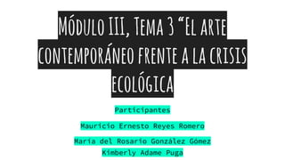 MóduloIII,Tema3“Elarte
contemporáneofrentealacrisis
ecológica
Participantes
Mauricio Ernesto Reyes Romero
María del Rosario González Gómez
Kimberly Adame Puga
 