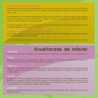 RECONOCIMIENTO DE CRÉDITOS
Si el estudiante de una titulación perteneciente a una rama del conocimiento decide cambiar a otra titulación
de la misma rama, le serán reconocidos los créditos correspondientes a materias de formación básica de
dicha rama.

Si el estudiante de una titulación perteneciente a una rama del conocimiento decide cambiar a otra titulación
de una rama distinta, le serán reconocidos los créditos cursados que pertenezcan a las materias básicas
de la rama de la titulación a la que se accede.

El resto de créditos podrán ser reconocidos por la universidad teniendo en cuenta la adecuación entre las
materias estudiadas y las que se van a cursar.

ACCESO A ENSEÑANZAS OFICIALES DE GRADO
Para acceder a estas enseñanzas se requiere estar en posesión del título de bachiller o equivalente y superar
las pruebas de acceso a la universidad.

Las universidades se encargarán de informar, acoger y orientar a los estudiantes en sus estudios.




FINALIDAD
                                    Ensenanzas de master
Formación avanzada orientada a la especialización académica, profesional y a la investigación.

TÍTULO
Máster universitario con la denominación “Máster universitario en T por la universidad de U”, siendo “T”
el nombre de la titulación y “U” el nombre de la universidad.

CRÉDITOS
Entre 60 y 120 créditos ECTS que contendrán toda la formación teórica y práctica que el estudiante debe
adquirir. La enseñanza concluye con la elaboración y defensa pública de un trabajo fin de Máster de entre
6 y 30 créditos.

ACCESO
Es necesario estar en posesión de un título universitario oficial español u otro expedido por una institución
de educación superior del EEES que facilite el acceso a enseñanzas de máster. También pueden acceder
los titulados de sistemas educativos ajenos al EEES previa comprobación por parte de las universidades del
nivel de formación, que ha de ser equiparable al exigido.

ADMISIÓN
Será la universidad la que determine los requisitos de admisión pudiendo exigir requisitos de formación
específica previa.
 