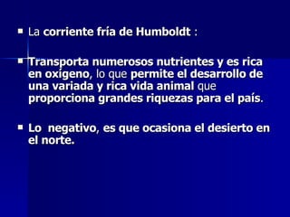 La  corriente fría de Humboldt  : Transporta numerosos nutrientes y es rica en oxígeno , lo que  permite el desarrollo de una variada y rica vida animal  que  proporciona grandes riquezas para el país . Lo  negativo ,  es que ocasiona el desierto en el norte. 