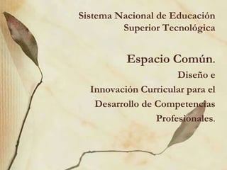 Sistema Nacional de Educación
         Superior Tecnológica


          Espacio Común.
                      Diseño e
  Innovación Curricular para el
   Desarrollo de Competencias
                 Profesionales.
 