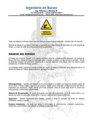 Ingeniería en Buceo
                                       Ing. Alfonso J. Méndez B.
                             Tel. 8188 83 85 89 · Celular 0448182 535877
                e-mail info@buzoindustrial.com · Página Web www.buzoindustrial.com




Todos los espacios confinados deben ser marcados con Peligro Espacio Confinado – Entrada solo con Permiso.

Mientras se trabaje en un espacio confinado, el perímetro que rodea deberá ser delimitado con cinta Amarilla de
Peligro, en orden de evitar la entrada de personal no autorizado.



MANEJO DEL RIESGO
El trabajo que involucre ingresar a un espacio confinado debe ser cuidadosamente planeado. Un análisis de
Riesgo (AR) para trabajo en espacios confinados debe evaluado, acordado, escrito, firmado y cumplido. Donde
se presenten trabajos en condiciones similares en el espacio confinado y los riesgos sean los mismos podrá
establecerse un Análisis de Riesgo genérico.

Los resultados deben registrarse y formar la base del registro de espacios confinados para referencia futura. El
Análisis de Riesgo de Trabajo debería tomar en las siguientes áreas:




Entrampamiento.- Significa una situación en la que un líquido o un sólido muy finamente dividido (capaz de
actuar como un fluido) rodea y captura a una persona. Puede causar el llenado o el taponamiento del sistema
respiratorio por aspiración. Puede ejercer una fuerza suficiente sobre el cuerpo para causar la muerte por
estrangulación, constricción o aplastamiento.

Sistema de Recuperación.- El equipo (incluyendo una línea de recuperación, arnés de cuerpo entero y un
aparato de izado) es usado para recuperación e ingreso a personas a un espacio confinado.

Supervisor.- Persona responsable que planifica, prepara y dirige la operación de buceo en espacios
confinados, incluido el rescate.

Persona Competente – Un buzo, que posee la combinación de entrenamiento, educación, experiencia y
habilidades; que permiten a esta persona el conducir la tarea específica.
 