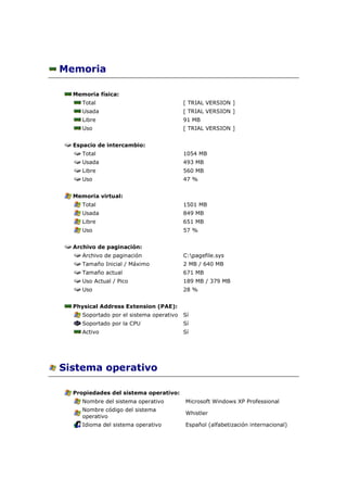 Memoria

  Memoria física:
     Total                                [ TRIAL VERSION ]
     Usada                                [ TRIAL VERSION ]
     Libre                                91 MB
     Uso                                  [ TRIAL VERSION ]


  Espacio de intercambio:
     Total                                1054 MB
     Usada                                493 MB
     Libre                                560 MB
     Uso                                  47 %


  Memoria virtual:
     Total                                1501 MB
     Usada                                849 MB
     Libre                                651 MB
     Uso                                  57 %


  Archivo de paginación:
     Archivo de paginación                C:pagefile.sys
     Tamaño Inicial / Máximo              2 MB / 640 MB
     Tamaño actual                        671 MB
     Uso Actual / Pico                    189 MB / 379 MB
     Uso                                  28 %


  Physical Address Extension (PAE):
     Soportado por el sistema operativo   Sí
     Soportado por la CPU                 Sí
     Activo                               Sí




Sistema operativo

  Propiedades del sistema operativo:
     Nombre del sistema operativo         Microsoft Windows XP Professional
     Nombre código del sistema
                                          Whistler
     operativo
     Idioma del sistema operativo         Español (alfabetización internacional)
 