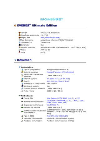 INFORME EVEREST

EVEREST Ultimate Edition

  Versión                  EVEREST v5.30.1900/es
  Módulo de rendimiento    2.4.273.0
  Página Web               http://www.lavalys.com/
  Tipo de informe          Asistente de informes [ TRIAL VERSION ]
  Computadora              TMILENIO50
  Generador                User
  Sistema operativo        Microsoft Windows XP Professional 5.1.2600 (WinXP RTM)
  Fecha                    2009-12-21
  Hora                     09:56




Resumen

  Computadora:
     Tipo de computadora           Monoprocesador ACPI de PC
     Sistema operativo             Microsoft Windows XP Professional
     Service Pack del sistema
                                   [ TRIAL VERSION ]
     operativo
     Internet Explorer             8.0.6001.18372 (IE 8.0 RC1)
     DirectX                       4.09.00.0904 (DirectX 9.0c)
     Nombre de la computadora      TMILENIO50
     Nombre de usuario             User
     Dominio de inicio de sesión   [ TRIAL VERSION ]
     Fecha / Hora                  2009-12-21 / 09:56


  Motherboard:
     Tipo de CPU                   Intel Celeron D 336, 2800 MHz (21 x 133)
                                   Gigabyte GA-VM800PMC (3 PCI, 1 AGP, 2 DDR2
     Nombre del motherboard
                                   DIMM, Audio, Video, LAN)
     Chipset del motherboard       VIA P4M800 Pro
     Memoria del sistema           [ TRIAL VERSION ]
                                 512 MB DDR2-667 DDR2 SDRAM (5-5-5-15 @
     DIMM1: Corsair Value Select
                                 333 MHz) (4-4-4-12 @ 266 MHz) (3-3-3-9 @ 200
     VS512MB667D2
                                 MHz)
     Tipo de BIOS                  Award Modular (04/25/07)
     Puerto de comunicación        Puerto de comunicaciones (COM1)
     Puerto de comunicación        Puerto de comunicaciones (COM2)
 