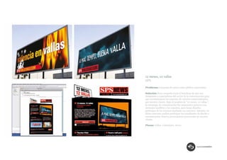 12 meses, 12 vallas
SPS

Problema: Campaña de marca para público especialista.

Solución: Esta campaña tenía el handicap de que nos
dirigíamos a especialistas del sector de la comunicación para
que recomendasen los soportes de exterior comercializados
por nuestro cliente. Bajo el nombre de “12 meses. 12 vallas.”,
la estrategia de comunicación fue sorprender primero con
mensajes insólitos a los expertos, para luego dejarles
participar de los mismos mediante un concurso. Además, en
dicho concurso podían participar los estudiantes de diseño y
comunicación, futuros prescriptores potenciales de nuestro
cliente.

Piezas: Vallas. Calendario. News.
 