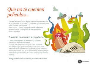 Que no te cuenten
películas...
“Somos la extensión del departamento de comunicación
de su empresa” dicen unos. “Queremos aportarle un gran
valor añadido a su negocio”
dicen otros. ““Vamos a proporcionarle soluciones
personalizadas a cualquiera de sus demandas”
dicen casi todos.


A ver, no nos vamos a engañar…
…somos una agencia de publicidad y todo eso
también lo pensamos nosotros.
Es más, si te hace falta cualquier cosa, llámanos.
Nos da igual que quieras una tarjeta de visita para
el becario de tu secretaria o secretario, que la campaña
más espectacular. Nos da exactamente lo mismo, porque
necesites lo que necesites, lo vamos a hacer de la misma
manera.

Porque si tú estás contento, nosotros también.
 