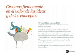 Creemos firmemente
en el valor de las ideas
y de los conceptos
                   ¡Creatividad sostenible!
                   Un grito de esperanza en busca de buenas ideas que
                   perduren en el tiempo.

                   Un producto ecológico y de alta calidad a un precio
                   contenido y que no contamine el presupuesto del cliente.
                   Somos tolerantes con nuestras intenciones y para eso
                   buscamos efectividad e impacto (no medioambiental, claro)
                   y unos trabajos 360º* que cumplan los objectivos marcados.
                   “Nuestra estrategia se sustenta en el valor de las
                   ideas y de los conceptos”.

                   No queremos que nuestros nombres perduren, sino que tu
                   marca perdure.
 
