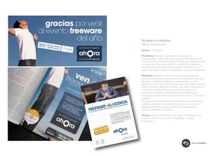 De ahora en adelante
Ahora Soluciones.
Sector: Tecnología.

Problema: Realizar anualmente la campaña de
comunicación, donde cada pieza transmita los objetivos de
comunicación planteados conjuntamente con el departamento
de marketing. Conseguir impactos cualificados, dirigidos y
segmentados para encontrar una mayor efectividad, con el
objetivo de atraer clientes no satisfechos con otras plataforma.

Solución: Mantener, año tras año, una línea coherente
trasmitiendo bajo un mismo concepto un beneficio diferente,
para que el público perciba un concepto global en cada
anuncio, evento o pieza de comunicación, indicando a nuestro
target, mediante diferentes titulares, que Ahora Soluciones es
la empresa perfecta para administrar sus sistemas de
información, gestión y organización; un auténtico socio
tecnológico. Se justifica el concepto bajo el lema: “De ahora en
adelante”.
Para mejorar la presencia on line de la marca, se retoma por
completo el diseño del portal corporativo. Una estructura y
diseño basados en la campaña anual de comunicación;
beneficio, beneficio y beneficio.

Piezas: banners, material promocional, comunicación de
eventos y web site corporativo. Branding y catálogo
corporativo.
 