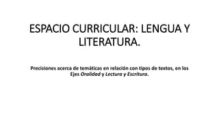 ESPACIO CURRICULAR: LENGUA Y
LITERATURA.
Precisiones acerca de temáticas en relación con tipos de textos, en los
Ejes Oralidad y Lectura y Escritura.
 