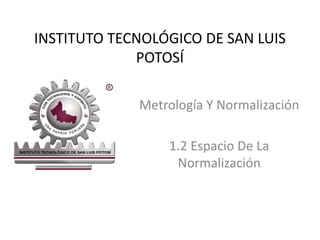 INSTITUTO TECNOLÓGICO DE SAN LUIS 
POTOSÍ 
Metrología Y Normalización 
1.2 Espacio De La 
Normalización 
 