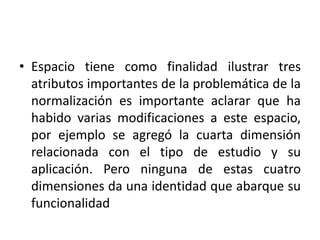 • Espacio tiene como finalidad ilustrar tres 
atributos importantes de la problemática de la 
normalización es importante aclarar que ha 
habido varias modificaciones a este espacio, 
por ejemplo se agregó la cuarta dimensión 
relacionada con el tipo de estudio y su 
aplicación. Pero ninguna de estas cuatro 
dimensiones da una identidad que abarque su 
funcionalidad 
 