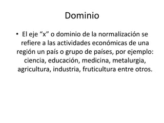 Dominio 
• El eje “x” o dominio de la normalización se 
refiere a las actividades económicas de una 
región un país o grupo de países, por ejemplo: 
ciencia, educación, medicina, metalurgia, 
agricultura, industria, fruticultura entre otros. 
 