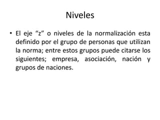 Niveles 
• El eje “z” o niveles de la normalización esta 
definido por el grupo de personas que utilizan 
la norma; entre estos grupos puede citarse los 
siguientes; empresa, asociación, nación y 
grupos de naciones. 
 