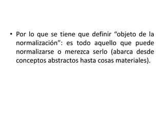 • Por lo que se tiene que definir “objeto de la 
normalización”: es todo aquello que puede 
normalizarse o merezca serlo (abarca desde 
conceptos abstractos hasta cosas materiales). 
 