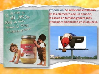 Proporción: Se relaciona el tamaño
de los elementos de un anuncio,
la escala en tamaño genera mas
atención y dinamismo en el anuncio.
 