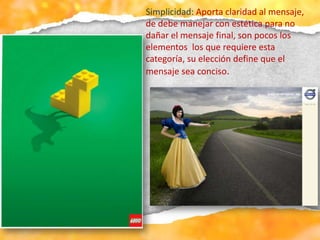 Simplicidad: Aporta claridad al mensaje,
de debe manejar con estética para no
dañar el mensaje final, son pocos los
elementos los que requiere esta
categoría, su elección define que el
mensaje sea conciso.
 