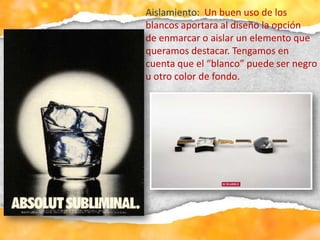 Aislamiento: Un buen uso de los
blancos aportara al diseño la opción
de enmarcar o aislar un elemento que
queramos destacar. Tengamos en
cuenta que el “blanco” puede ser negro
u otro color de fondo.
 
