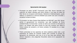 Apreciación del equipo
 Proveedor de datos de.NET Framework para SQL Server describe una
colección de clases utilizada para tener acceso a una base de datos de
SQL Server en el espacio administrado. Mediante el SqlDataAdapter, puede
rellenar un residente en memoria DataSet que puede usar para consultar y
actualizar la base de datos.
 El proveedor de datos System.Data.SqlClient de ADO.NET para SQL Server
admite el agrupamiento de conexiones, que está habilitado de forma
predeterminada. Funciona bien: cuando se cierra una conexión se devuelve al
grupo y se reutiliza más tarde cuando se crea otra conexión que utiliza la
misma cadena de conexión y el mismo contexto. El resultado es un mejor
rendimiento.
 Podría profundizar en los caprichos de cómo podemos probar esto y qué
parámetros de cadena de conexión existen para controlar el proceso de
agrupación de conexiones, pero eso no es lo que trata este artículo. Este
artículo responde a dos preguntas frecuentes acerca de la agrupación de
conexiones.
 