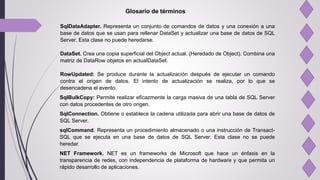 Glosario de términos
SqlDataAdapter. Representa un conjunto de comandos de datos y una conexión a una
base de datos que se usan para rellenar DataSet y actualizar una base de datos de SQL
Server. Esta clase no puede heredarse.
DataSet. Crea una copia superficial del Object actual. (Heredado de Object). Combina una
matriz de DataRow objetos en actualDataSet.
RowUpdated: Se produce durante la actualización después de ejecutar un comando
contra el origen de datos. El intento de actualización se realiza, por lo que se
desencadena el evento.
SqlBulkCopy: Permite realizar eficazmente la carga masiva de una tabla de SQL Server
con datos procedentes de otro origen.
SqlConnection. Obtiene o establece la cadena utilizada para abrir una base de datos de
SQL Server.
sqlCommand. Representa un procedimiento almacenado o una instrucción de Transact-
SQL que se ejecuta en una base de datos de SQL Server. Esta clase no se puede
heredar.
NET Framework. NET es un frameworks de Microsoft que hace un énfasis en la
transparencia de redes, con independencia de plataforma de hardware y que permita un
rápido desarrollo de aplicaciones.
 