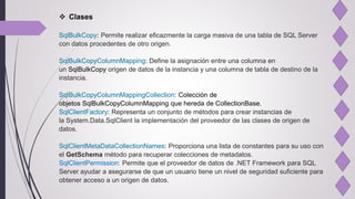  Clases
SqlBulkCopy: Permite realizar eficazmente la carga masiva de una tabla de SQL Server
con datos procedentes de otro origen.
SqlBulkCopyColumnMapping: Define la asignación entre una columna en
un SqlBulkCopy origen de datos de la instancia y una columna de tabla de destino de la
instancia.
SqlBulkCopyColumnMappingCollection: Colección de
objetos SqlBulkCopyColumnMapping que hereda de CollectionBase.
SqlClientFactory: Representa un conjunto de métodos para crear instancias de
la System.Data.SqlClient la implementación del proveedor de las clases de origen de
datos.
SqlClientMetaDataCollectionNames: Proporciona una lista de constantes para su uso con
el GetSchema método para recuperar colecciones de metadatos.
SqlClientPermission: Permite que el proveedor de datos de .NET Framework para SQL
Server ayudar a asegurarse de que un usuario tiene un nivel de seguridad suficiente para
obtener acceso a un origen de datos.
 