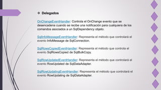  Delegados
OnChangeEventHandler: Controla el OnChange evento que se
desencadena cuando se recibe una notificación para cualquiera de los
comandos asociados a un SqlDependency objeto.
SqlInfoMessageEventHandler: Representa el método que controlará el
evento InfoMessage de SqlConnection.
SqlRowsCopiedEventHandler: Representa el método que controla el
evento SqlRowsCopied de SqlBulkCopy.
SqlRowUpdatedEventHandler: Representa el método que controlará el
evento RowUpdated de SqlDataAdapter.
SqlRowUpdatingEventHandler: Representa el método que controlará el
evento RowUpdating de SqlDataAdapter.
 