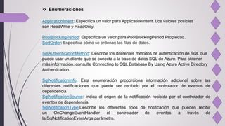  Enumeraciones
ApplicationIntent: Especifica un valor para ApplicationIntent. Los valores posibles
son ReadWrite y ReadOnly.
PoolBlockingPeriod: Especifica un valor para PoolBlockingPeriod Propiedad.
SortOrder: Especifica cómo se ordenan las filas de datos.
SqlAuthenticationMethod: Describe los diferentes métodos de autenticación de SQL que
puede usar un cliente que se conecta a la base de datos SQL de Azure. Para obtener
más información, consulte Connecting to SQL Database By Using Azure Active Directory
Authentication.
SqlNotificationInfo: Esta enumeración proporciona información adicional sobre las
diferentes notificaciones que puede ser recibido por el controlador de eventos de
dependencia.
SqlNotificationSource: Indica el origen de la notificación recibida por el controlador de
eventos de dependencia.
SqlNotificationType:Describe los diferentes tipos de notificación que pueden recibir
un OnChangeEventHandler el controlador de eventos a través de
la SqlNotificationEventArgs parámetro.
 