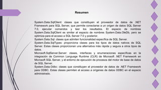 Resumen
System.Data.SqlClient: clases que constituyen el proveedor de datos de .NET
Framework para SQL Server, que permite conectarse a un origen de datos SQL Server
7.0, ejecutar comandos y leer los resultados. El espacio de nombres
System.Data.SqlClient es similar al espacio de nombres System.Data.OleDb, pero se
optimiza para el acceso a SQL Server 7.0 y posterior.
System.Data.Sql: clases que admiten funcionalidad específica de SQL Server.
System.Data.SqlTypes: proporciona clases para los tipos de datos nativos de SQL
Server. Estas clases proporcionan una alternativa más rápida y segura a otros tipos de
datos.
Microsoft.SqlServer.Server: clases, interfaces y enumeraciones específicas en la
integración de Common Language Runtime (CLR) de Microsoft .NET Framework en
Microsoft SQL Server, y el entorno de ejecución de procesos del motor de base de datos
de SQL Server.
System.Data.Odbc: clases que constituyen el proveedor de datos de .NET Framework
para ODBC. Estas clases permiten el acceso a orígenes de datos ODBC en el espacio
administrado.
 