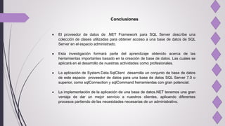 Conclusiones
 El proveedor de datos de .NET Framework para SQL Server describe una
colección de clases utilizadas para obtener acceso a una base de datos de SQL
Server en el espacio administrado.
 Esta investigación formará parte del aprendizaje obtenido acerca de las
herramientas importantes basado en la creación de base de datos. Las cuales se
aplicará en el desarrollo de nuestras actividades como profesionales.
 La aplicación de System.Data.SqlClient desarrolla un conjunto de base de datos
de este espacio proveedor de datos para una base de datos SQL Server 7.0 o
superior, como sqlConnection y sqlCommand herramientas con gran potencial.
 La implementación de la aplicación de una base de datos.NET tenemos una gran
ventaja de dar un mejor servicio a nuestros clientes, aplicando diferentes
procesos partiendo de las necesidades necesarias de un administrativo.
 