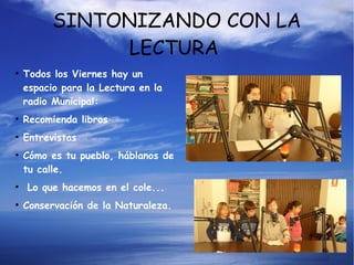 SINTONIZANDO CON LA
LECTURA
●
Todos los Viernes hay un
espacio para la Lectura en la
radio Municipal:
●
Recomienda libros
●
Entrevistas
●
Cómo es tu pueblo, háblanos de
tu calle.
●
Lo que hacemos en el cole...
●
Conservación de la Naturaleza.
 