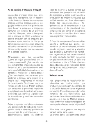 65
No es frontera ni el acento ni la piel
Una de las primeras cosas que atra-
vesó esta residencia, fue el recono-
cimiento de las diferencias en nuestros
propios acentos, preocupaciones, len-
guajes y modos de hacer particulares
para llegar a procesos y preguntas
comunes en función de un proyecto
colectivo. Después, vino la búsqueda
por la manera en cómo lo anterior se
podría articular con la pregunta por
los otros sures, con los territorios de
donde cada una de nosotras proviene,
así como sobre nuestras distintas con-
diciones migratorias que nos reunían
en el estado español.
Atravesades por las preguntas:
¿Cómo se sigue perpetuando un ra-
cismo estructural? ¿Qué sucede con
les inmigrantes indocumentades de
América Latina que fallecen en terri-
torio español? ¿Qué duelos vivimos las
personas migrantes y racializadas?
¿Qué estrategias encontramos para
sostener la lengua, para insistir en la
propia voz? imaginamos el espacio
de la residencia Otro(s)ures como un
refugio desde el cual trazar alianzas
con colectivos y personas migrantes
y racializades de América Latina, con-
siderando sus aportes a la producción
de narraciones y acciones contrahe-
gemónicas.
Estas preguntas complejas marcaron
una posible ruta de trabajo: la investi-
gación sobre el destino y paradero de
los cuerpos de les inmigrantes in-
documentades; sobre los distintos
tipos de muertes y duelos por los que
atraviesan las personas en situación
de migración; y sobre la circulación y
producción de imágenes visuales que
históricamente se han desplegado
desde las representaciones he-
gemónicas de la colonialidad y sus
continuidades en la visualidad con-
temporánea, así como en el ejercicio
de la violencia simbólica hacia cuer-
pos migrantes y racializades.
El fruto de este proceso fue un archivo
abierto y continuo que podrá ex-
tenderse colaborativamente, contem-
plando registros sonoros y visuales,
que dislocan y subvierten las narrati-
vas hegemónicas del orden colonial.
En este contexto, también incluimos
un gesto conmemorativo, un obituario
publicado en el diario El País, ofrecien-
do condolencias a los familiares de les
inmigrantes indocumentades falleci-
dos en España.
Relatos, voces
Nos propusimos la recopilación co-
laborativa de contrarrelatos que
produjeran una imagen más amplia de
la situación de las personas migrantes
en Madrid. Pero ¿Cómo acceder a las
historias de los transeúntes que
habitan en las calles madrileñas mar-
ginales, en el sur de Madrid, geográ-
fico y simbólico, espacios relegados en
su mayoría a las personas migrantes?
Sólo hace falta generar un espacio
para el habla, para su voz.
De pronto, por sí solo comienza a fluir
 