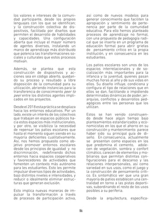 86
los valores e intereses de la comuni-
dad participante, desde los propios
lenguajes con los que se identifican;
y la construcción colectiva de dis-
positivos, facilitada por diseños que
permiten el desarrollo de habilidades
y capacidades. Una configuración
abierta que incluye el mayor número
de agentes diversos, instalando un
marco de aprendizaje más distribuido
que potencia las transformaciones so-
ciales y culturales que estos procesos
motivan.
Además, se plantea que esta
construcción de dispositivos y ac-
ciones sea en código abierto, quedan-
do su proceso y resultado a libre
disposición de la comunidad para su
utilización, abriendo instancias para la
transferencia de conocimiento peer to
peer entre los distintos agentes impli-
cados en los proyectos.
Desdeel2018estaprácticasedesplaza
hacia los entornos educativos. Por un
lado, existe un interés de los colectivos
que trabajan en espacios públicos ha-
cia estos espacios más institucionales,
y por otro, se visibiliza la necesidad
de repensar los patios escolares que
hasta el momento siguen siendo en su
mayoría deficientes cualitativamente.
Así, nos hemos propuesto como ob-
jetivo promover entornos escolares
desde los principios de igualdad y no
discriminación, redefiniendo dichos
entornos hacia espacios cooperativos
y favorecedores de actividades que
fomenten un contexto más autónomo
para les estudiantes. Esto les permite
impulsar diversos tipos de actividades,
bajo distintos niveles e intensidades, y
reducir o idealmente eliminar estruc-
turas que generan exclusión.
Esto implica nuevas maneras de im-
pulsar la transformación a través
de procesos de participación activa,
así como de nuevos modelos para
generar conocimiento que faciliten la
apropiación y sentimiento de perte-
nencia por parte de la comunidad
educativa. Para ello hemos planteado
procesos de aprendizaje no formal,
con una propuesta de pedagogía radi-
cal que se inserta en un programa de
educación formal para abrir grietas
de pensamiento crítico en la propia
institución, y en consecuencia en les
estudiantes.
Los patios escolares son unos de los
espacios interrelacionales y de so-
cialización más importantes para la
infancia y la juventud, quienes pasan
muchas horas al año y de sus vidas en
ellos. Su diseño influye, condiciona y
configura el tipo de relaciones que en
ellos se dan, facilitando o impidiendo
determinadas dinámicas de poder, jer-
arquías, conflictos y desarrollos ped-
agógicos entre las personas que los
utilizan.
Estos se han venido construyen-
do desde hace algún tiempo bajo
planteamientos estandarizados y eco-
nomicistas en los que el ahorro en su
construcción y mantenimiento parece
haber sido su principal guía de di-
seño. En consecuencia, actualmente
se presentan como espacios en los
que predomina el cemento, adole-
cen de vegetación, sombra y confort
climático, carecen de elementos y mo-
biliarios que permitan distintas con-
figuraciones para el descanso y las
relaciones interpersonales, así como
variedad en sus usos, como el juego y
la construcción de pensamiento críti-
co. Es sintomático ver que una gran
mayoría de patios establecen una cen-
tralidad en torno a las pistas deporti-
vas, subordinando el resto de los usos
posibles a su periferia.
Desde la arquitectura, específica-
 