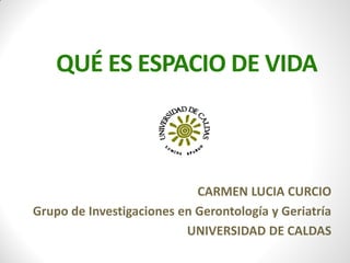 QUÉ ES ESPACIO DE VIDA
CARMEN LUCIA CURCIO
Grupo de Investigaciones en Gerontología y Geriatría
UNIVERSIDAD DE CALDAS
 