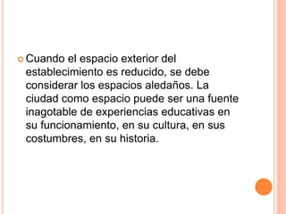  Cuando el espacio exterior del 
establecimiento es reducido, se debe 
considerar los espacios aledaños. La 
ciudad como espacio puede ser una fuente 
inagotable de experiencias educativas en 
su funcionamiento, en su cultura, en sus 
costumbres, en su historia. 
 