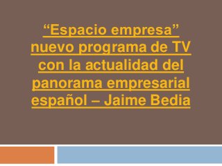 “Espacio empresa”
nuevo programa de TV
 con la actualidad del
panorama empresarial
español – Jaime Bedia
 