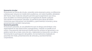 Escenario circular
El escenario en forma de círculo, conocido como escenario arena, se diferencia
y destaca por situarse en medio de la audiencia, con todo el público alrededor
del mismo. Este modo de colocarlo permite que la experiencia sea única,
pues el público se sentirá partícipe en el espectáculo desde cualquier
sitio donde se encuentren ubicados. Es perfecto para obras de teatro
inmersivas que interactúan con el público, y para eventos circenses y otras
presentaciones también interactivas.
Escenario pasarela
El escenario pasarela, es una plataforma que se alarga acercándose a los
espectadores en dos direcciones contrapuestas, creando un pasillo en el
centro. Esta posición del escenario facilita que los artistas se aproximen a su
público tanto de un lado como de otro, mejorando la interacción con ellos y
fomentando la participación del público. Es normalmente empleado en
pasarelas de moda, presentaciones de artículos y acontecimientos
corporativos.
 