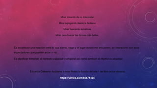 Mirar tratando de no interpretar
Mirar agregando desde la fantasía
Mirar buscando temáticas
Mirar para buscar las formas más bellas.
Es establecer una relación entre lo que siento, hago y el lugar donde me encuentro, en interacción con esos
espectadores que pueden estar o no.
Es planificar tomando el contexto espacial y temporal así como también el objetivo a alcanzar.
Eduardo Galeano- Ayúdame a mirar Relato la función del arte 1 del libro de los abrazos.
https://vimeo.com/65571405
 