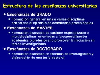 Estructura de las enseñanzas universitarias Enseñanzas de GRADO Formación general en una o varias disciplinas orientadas al ejercicio de actividades profesionales Enseñanzas de MÁSTER Formación avanzada de carácter especializado o multidisciplinar  orientadas a la especialización académica o profesional o promover la iniciación en tareas investigadoras  Enseñanzas de DOCTORADO Formación avanzada en técnicas de investigación y elaboración de una tesis doctoral  