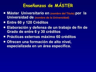 Enseñanzas de MÁSTER Máster  Universitario en  (nombre del Título)  por  la Universidad de  (nombre de la Universidad) Entre 60 y 120 Créditos Elaboración y defensa de un trabajo de fin de Grado de entre 6 y 30 créditos Prácticas externas máximo 60 créditos Ofrecen una formación de alto nivel, especializada en un área específica. 
