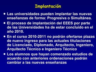 Implantación Las universidades pueden implantar las nuevas enseñanzas de forma: Progresiva o Simultánea. El proceso de implantación del EEES por parte de las Universidades ha de estar concluido en el año 2010. En el curso 2010-2011 no podrán ofertarse plazas de nuevo ingreso para las actuales titulaciones de Licenciado, Diplomado, Arquitecto, Ingeniero, Arquitecto Técnico e Ingeniero Técnico Los alumnos que hayan comenzado estudios de acuerdo con anteriores ordenaciones podrán cambiar a las nuevas enseñanzas 